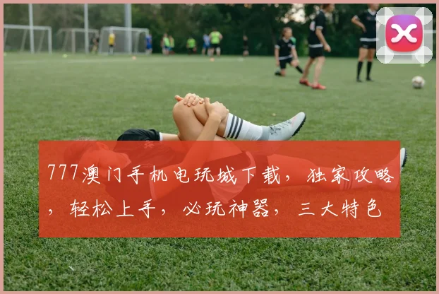 777澳门手机电玩城下载，独家攻略，轻松上手，必玩神器，三大特色，一触即发