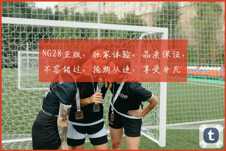 NG28正版，独家体验，品质保证，不容错过，抢购从速，享受非凡