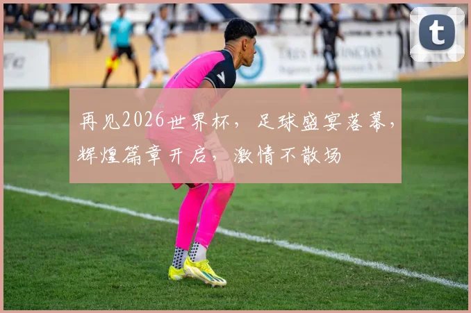 再见2026世界杯，足球盛宴落幕，辉煌篇章开启，激情不散场
